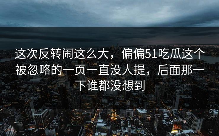 这次反转闹这么大,偏偏51吃瓜这个被忽略的一页一直没人提,后面那一下谁都没想到 这次反转闹这么大,偏偏51吃瓜这个被忽略的一页一直没人提,后面那一下谁都没想到