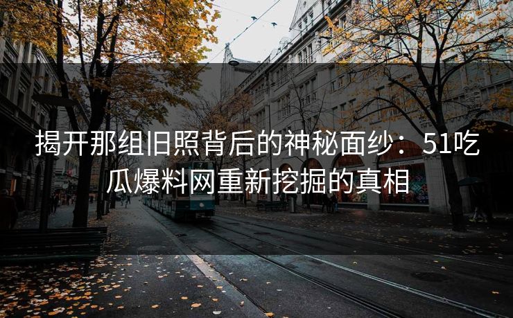 揭开那组旧照背后的神秘面纱:51吃瓜爆料网重新挖掘的真相 揭开那组旧照背后的神秘面纱:51吃瓜爆料网重新挖掘的真相